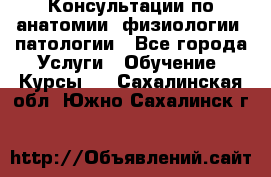 Консультации по анатомии, физиологии, патологии - Все города Услуги » Обучение. Курсы   . Сахалинская обл.,Южно-Сахалинск г.